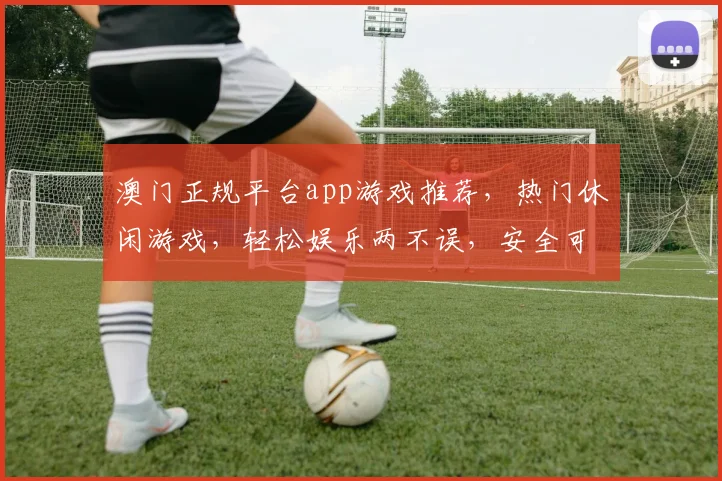 澳门正规平台app游戏推荐，热门休闲游戏，轻松娱乐两不误，安全可靠体验佳