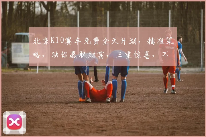 北京K10赛车免费全天计划，精准策略，助你赢取财富，三重惊喜，不容错过，必看