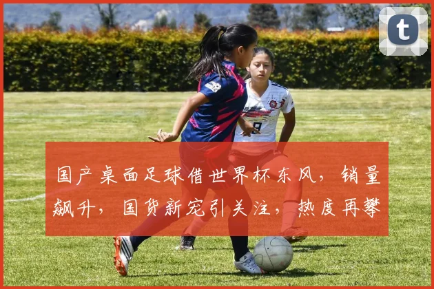 国产桌面足球借世界杯东风，销量飙升，国货新宠引关注，热度再攀高峰
