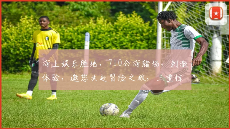 海上娱乐胜地，710公海赌场，刺激体验，邀您共赴冒险之旅，三重惊喜等你来