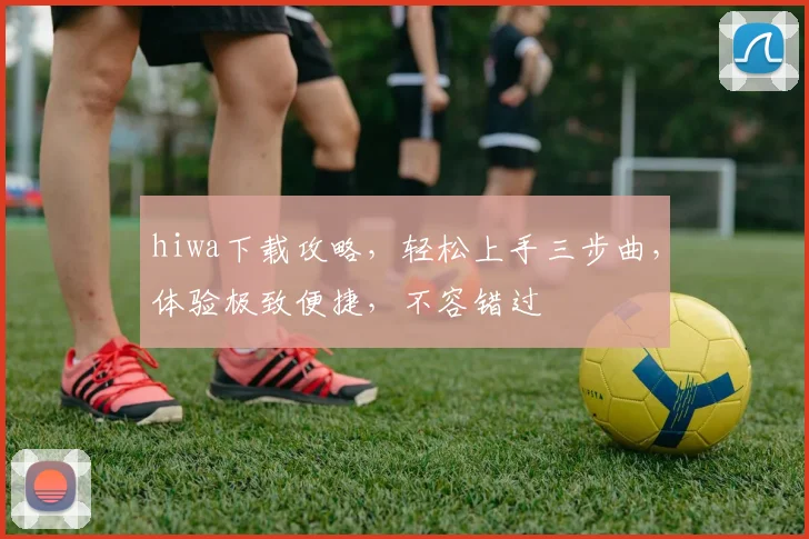 hiwa下载攻略，轻松上手三步曲，体验极致便捷，不容错过