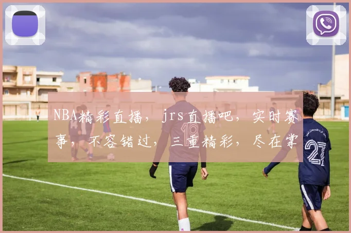 NBA精彩直播，jrs直播吧，实时赛事，不容错过，三重精彩，尽在掌握