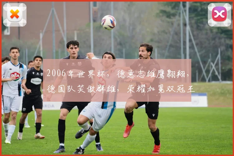2006年世界杯，德意志雄鹰翱翔，德国队笑傲群雄，荣耀加冕双冠王